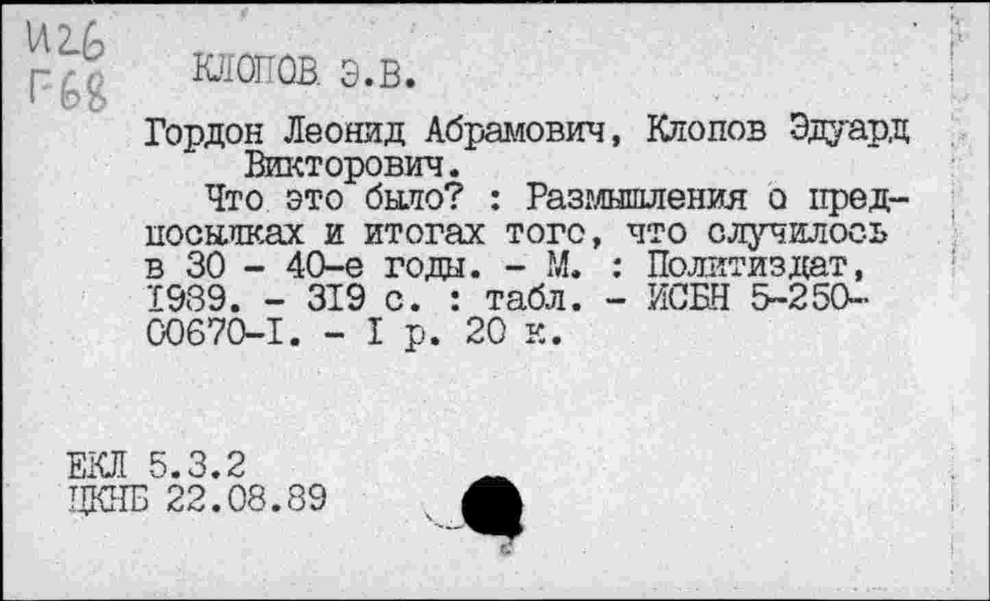 ﻿И 2.£>
клопов. э.в.
Гордон Леонид Абрамович, Клопов Эдуард Викторович.
Что это было? : Разглышления о предпосылках и итогах того, что случилось в 30 - 40-е года. - М. : Политиздат, 1039. - 319 с. : табл. - ИСБН 5-250-00670-1. - I р. 20 к.
ЕКЛ 5.3.2
ЦКНБ 22.08.89
